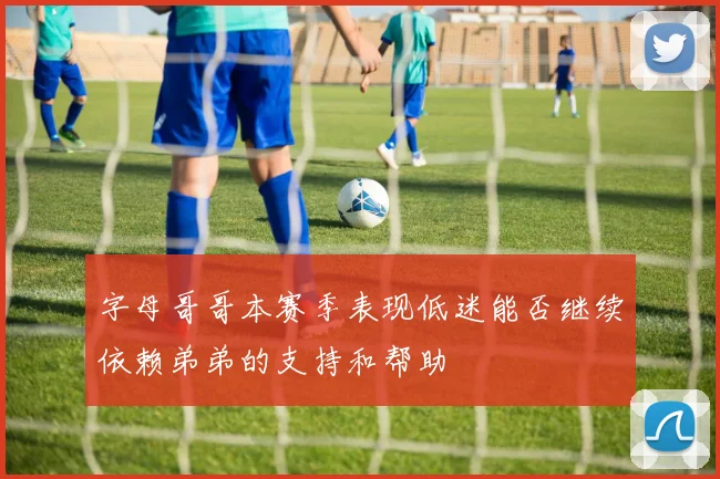 字母哥哥本赛季表现低迷能否继续依赖弟弟的支持和帮助