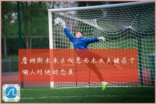 詹姆斯未来去向悬而未决关键在于湖人对他的态度