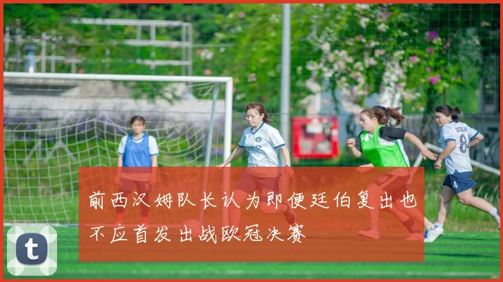前西汉姆队长认为即便廷伯复出也不应首发出战欧冠决赛