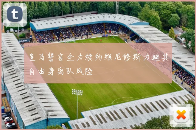 皇马誓言全力续约维尼修斯力避其自由身离队风险