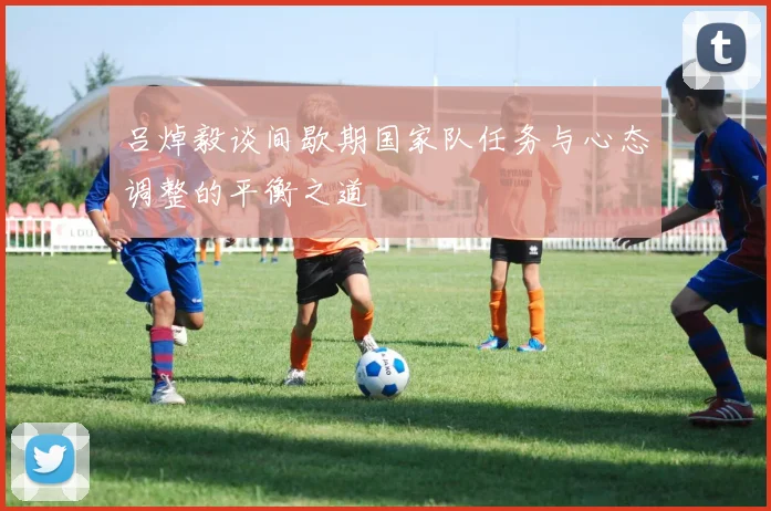 吕焯毅谈间歇期国家队任务与心态调整的平衡之道