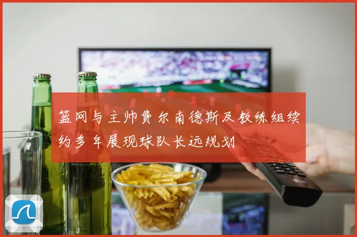 篮网与主帅费尔南德斯及教练组续约多年展现球队长远规划