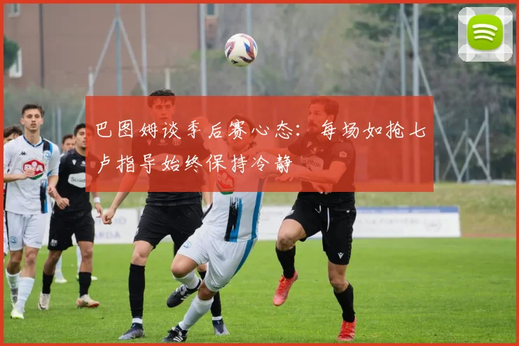 巴图姆谈季后赛心态：每场如抢七卢指导始终保持冷静