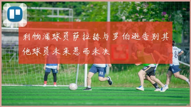 利物浦球员萨拉赫与罗伯逊告别其他球员未来悬而未决