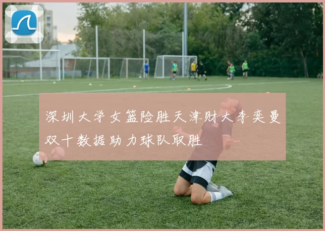 深圳大学女篮险胜天津财大李奕曼双十数据助力球队取胜