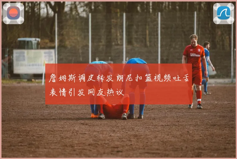 詹姆斯调皮转发朗尼扣篮视频吐舌表情引发网友热议