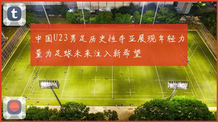 中国U23男足历史性夺亚展现年轻力量为足球未来注入新希望