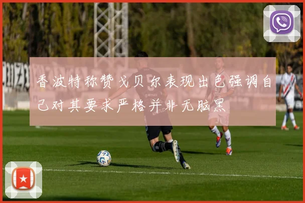 香波特称赞戈贝尔表现出色强调自己对其要求严格并非无脑黑