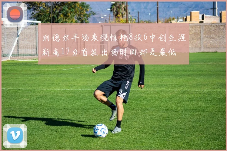 利德尔半场表现惊艳8投6中创生涯新高17分首发出场时间却是最低