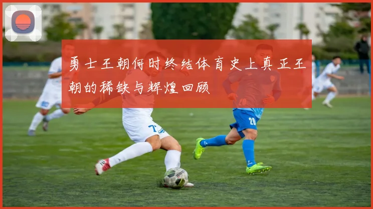勇士王朝何时终结体育史上真正王朝的稀缺与辉煌回顾