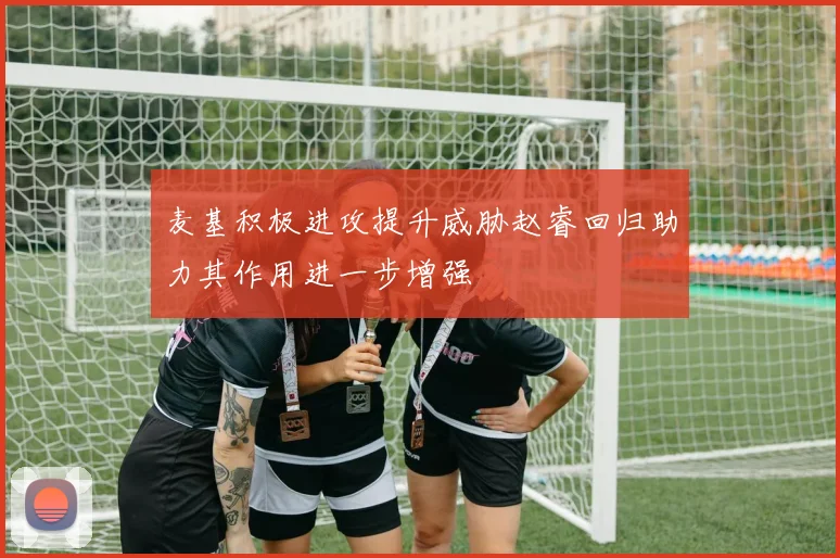 麦基积极进攻提升威胁赵睿回归助力其作用进一步增强