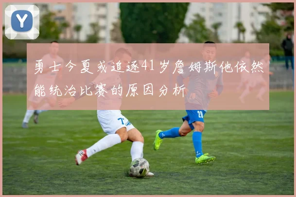 勇士今夏或追逐41岁詹姆斯他依然能统治比赛的原因分析