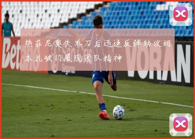 热菲尼奥失单刀后迅速反弹助攻姆本扎破门展现团队精神