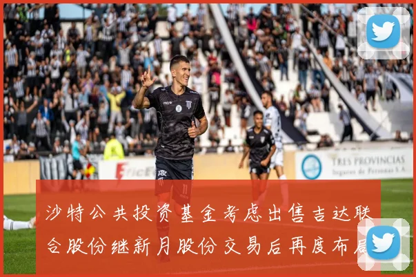 沙特公共投资基金考虑出售吉达联合股份继新月股份交易后再度布局调整