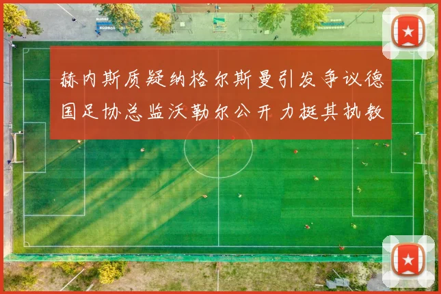 赫内斯质疑纳格尔斯曼引发争议德国足协总监沃勒尔公开力挺其执教表现