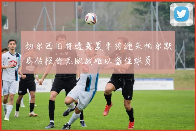 切尔西旧将透露夏季将迎来帕尔默恩佐报价无欧战难以留住球员