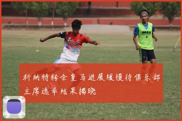科纳特转会皇马进展缓慢待俱乐部主席选举结果揭晓