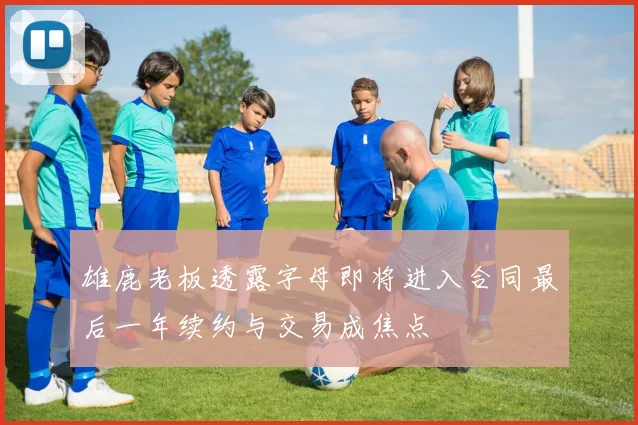雄鹿老板透露字母即将进入合同最后一年续约与交易成焦点