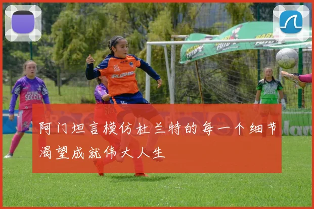 阿门坦言模仿杜兰特的每一个细节渴望成就伟大人生