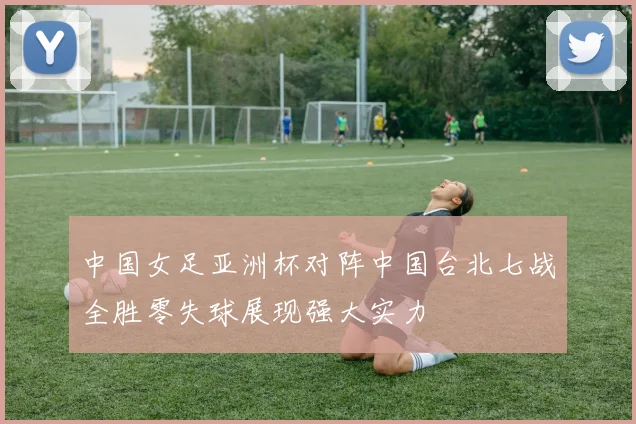 中国女足亚洲杯对阵中国台北七战全胜零失球展现强大实力