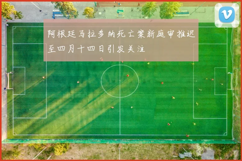 阿根廷马拉多纳死亡案新庭审推迟至四月十四日引发关注
