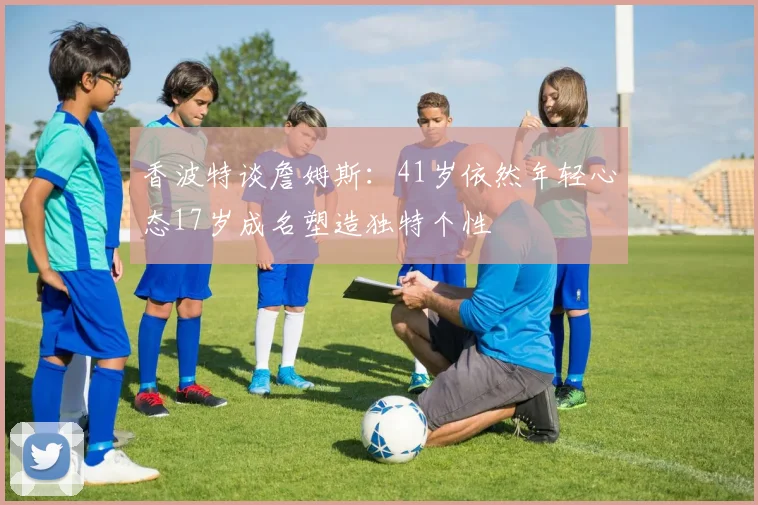 香波特谈詹姆斯：41岁依然年轻心态17岁成名塑造独特个性