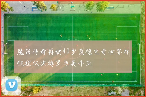 魔笛传奇再续40岁莫德里奇世界杯征程仅次梅罗与奥乔亚