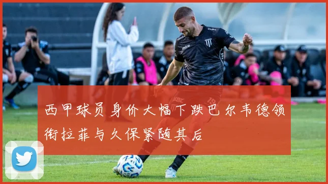 西甲球员身价大幅下跌巴尔韦德领衔拉菲与久保紧随其后