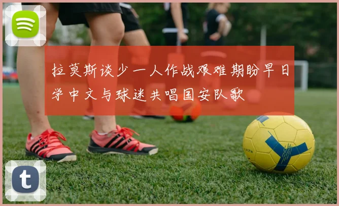 拉莫斯谈少一人作战艰难期盼早日学中文与球迷共唱国安队歌