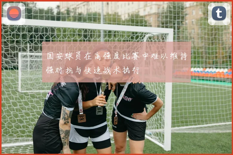 国安球员在高强度比赛中难以维持强对抗与快速战术执行