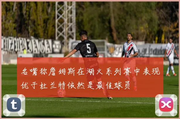 名嘴称詹姆斯在湖火系列赛中表现优于杜兰特依然是最佳球员