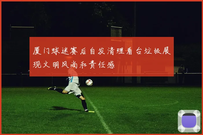 厦门球迷赛后自发清理看台垃圾展现文明风尚和责任感