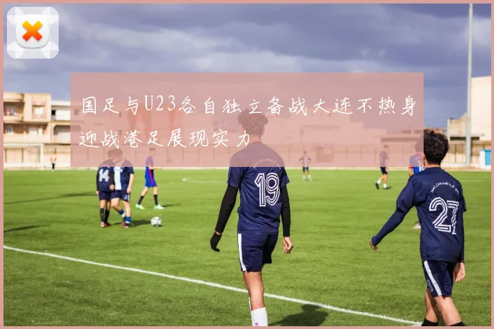 国足与U23各自独立备战大连不热身迎战港足展现实力