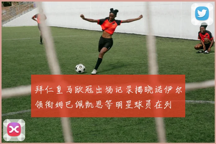拜仁皇马欧冠出场记录揭晓诺伊尔领衔姆巴佩凯恩等明星球员在列